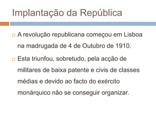 restabelece as instituições democráticas.Implantação da RepúblicaA revolução republicana começou em Lisboa na madrugada de 4 de Outubro de 1910. Esta triunfou, sobretudo, pela acção de militares de baixa patente e civis de classes médias e devido ao facto do exército monárquico não se conseguir organizar.
