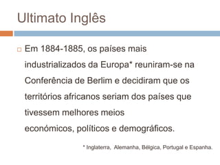 Ultimato InglêsEm 1884-1885, os países mais industrializados da Europa* reuniram-se na Conferência de Berlim e decidiram que os territórios africanos seriam dos países que tivessem melhores meios económicos, políticos e demográficos.* Inglaterra,  Alemanha, Bélgica, Portugal e Espanha.