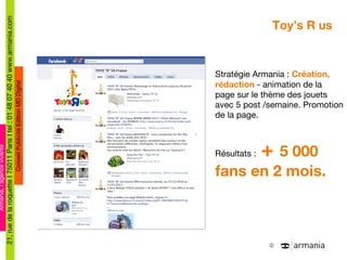 Toy’s R us Stratégie Armania :  Création, rédaction  - animation de la page sur le thème des jouets avec 5 post /semaine. Promotion de la page. Résultats :  +  5 000 fans en 2 mois. 