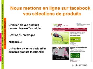 La proposition Armania Nous mettons en ligne sur facebook vos sélections de produits Création de vos produits  dans un back-office dédié Gestion du catalogue Mise à jour Utilisation de notre back office Armania product facebook © 