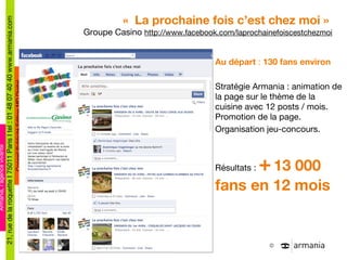 «  La prochaine fois c ’est chez moi »  Groupe Casino  http://www.facebook.com/laprochainefoiscestchezmoi Au départ  :  130 fans environ Stratégie Armania : animation de la page sur le thème de la cuisine avec 12 posts / mois. Promotion de la page. Organisation jeu-concours. Résultats :  +   13 000 fans en 12 mois 