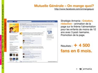 Mutuelle Générale – On mange quoi? http://www.facebook.com/onmangequoi Stratégie Armania :  Création, rédaction  - animation de la page sur le thème l’alimentation pour les enfants de moins de 12 ans avec 3 post /semaine. Promotion de la page. Résultats :  +  4 500 fans en 6 mois. 
