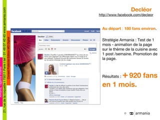 Decléor  http://www.facebook.com/decleor Au départ  :  180 fans environ . Stratégie Armania : Test de 1 mois - animation de la page sur le thème de la cuisine avec 1 post /semaine. Promotion de la page. Résultats :  +   920 fans en 1 mois. 