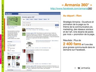 « Armania 360° » http://www.facebook.com/armania 360 Au départ : Rien Stratégie Armania : Ouverture et animation de la page sur le thème de la communication,du marketing, des réseaux sociaux et de l ’art. Une dizaine de posts par mois + promotion de la page. Résultats : Plus de  2 400 fans  et l ’une des plus grosse communauté dans le domaine sur Facebook. 