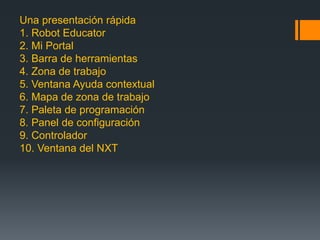 Una presentación rápida
1. Robot Educator
2. Mi Portal
3. Barra de herramientas
4. Zona de trabajo
5. Ventana Ayuda contextual
6. Mapa de zona de trabajo
7. Paleta de programación
8. Panel de configuración
9. Controlador
10. Ventana del NXT