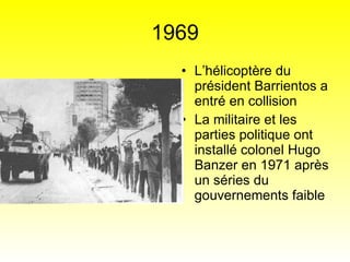 1969 L’hélicoptère du président Barrientos a entré en collision La militaire et les parties politique ont installé colonel Hugo Banzer en 1971 après un séries du gouvernements faible  