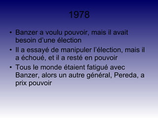 1978 Banzer a voulu pouvoir, mais il avait besoin d’une élection Il a essayé de manipuler l’élection, mais il a échoué, et il a resté en pouvoir Tous le monde étaient fatigué avec Banzer, alors un autre général, Pereda, a prix pouvoir 