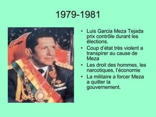 1979-1981 Luis Garcia Meza Tejada prix contrôle durant les élections. Coup d’état très violent a transpirer au cause de Meza Les droit des hommes, les narcotiques, l’économie La militaire a forcer Meza a quitter la  gouvernement. 