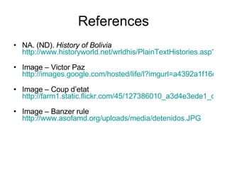 References NA. (ND).  History of Bolivia   http://www.historyworld.net/wrldhis/PlainTextHistories.asp?groupid=2352&HistoryID=ac11   Image – Victor Paz  http://images.google.com/hosted/life/l?imgurl=a4392a1f16de25d4&q=victor%20paz&prev=/images%3Fq%3Dvictor%2Bpaz%26hl%3Den%26rlz%3D1T4GGLL_enCA319CA320%26sa%3DN%26um%3D1   Image – Coup d’etat  http://farm1.static.flickr.com/45/127386010_a3d4e3ede1_o.jpg   Image – Banzer rule  http://www.asofamd.org/uploads/media/detenidos.JPG   