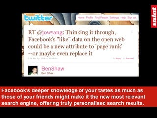 Facebook’s deeper knowledge of your tastes as much as those of your friends might make it the new most relevant search engine, offering truly personalised search results. 