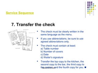 Service Sequence
7. Transfer the check
 The check must be clearly written in the
same language as the menu.
 If you use abbreviations, be sure to use
agreed abbreviations only.
 The check must contain at least:
a) Table number
b) Number of covers
c) Date
d) Waiter’s signature
 Transfer the top copy to the kitchen, the
second copy to the bar, the third copy to
the cashier, and the fourth copy for you. Gajanan Shirke Author
 