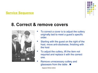 Service Sequence
8. Correct & remove covers
 To correct a cover is to adjust the cutlery
originally laid to meet a guest’s specific
order.
 Starting with the guest on the right of the
host, move anti-clockwise, finishing with
the host
 To adjust the cutlery, lift the item not
required and replace it with the correct
one.
 Remove unnecessary cutlery and
glassware from the table . 
Gajanan Shirke Author
 