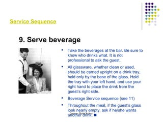 Service Sequence
9. Serve beverage
 Take the beverages at the bar. Be sure to
know who drinks what. It is not
professional to ask the guest.
 All glassware, whether clean or used,
should be carried upright on a drink tray,
held only by the base of the glass. Hold
the tray with your left hand, and use your
right hand to place the drink from the
guest’s right side.
 Beverage Service sequence (see 11)
 Throughout the meal, if the guest’s glass
look nearly empty, ask if he/she wants
another drink. 
Gajanan Shirke Author
 