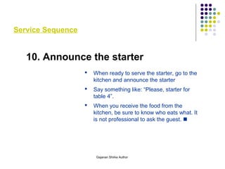 Service Sequence
10. Announce the starter
 When ready to serve the starter, go to the
kitchen and announce the starter
 Say something like: “Please, starter for
table 4”.
 When you receive the food from the
kitchen, be sure to know who eats what. It
is not professional to ask the guest. 
Gajanan Shirke Author
 