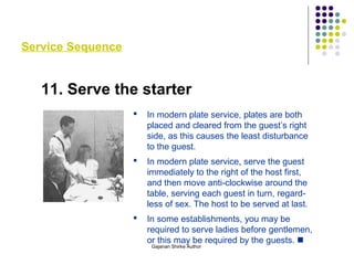 Service Sequence
11. Serve the starter
 In modern plate service, plates are both
placed and cleared from the guest’s right
side, as this causes the least disturbance
to the guest.
 In modern plate service, serve the guest
immediately to the right of the host first,
and then move anti-clockwise around the
table, serving each guest in turn, regard-
less of sex. The host to be served at last.
 In some establishments, you may be
required to serve ladies before gentlemen,
or this may be required by the guests. 
Gajanan Shirke Author
 
