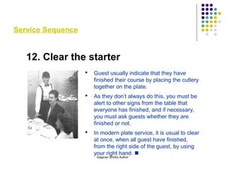 Service Sequence
12. Clear the starter
 Guest usually indicate that they have
finished their course by placing the cutlery
together on the plate.
 As they don’t always do this, you must be
alert to other signs from the table that
everyone has finished, and if necessary,
you must ask guests whether they are
finished or not.
 In modern plate service, it is usual to clear
at once, when all guest have finished,
from the right side of the guest, by using
your right hand. 
Gajanan Shirke Author
 
