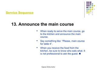 Service Sequence
13. Announce the main course
 When ready to serve the main course, go
to the kitchen and announce the main
course.
 Say something like: “Please, main course
for table 4”.
 When you receive the food from the
kitchen, be sure to know who eats what. It
is not professional to ask the guest. 
Gajanan Shirke Author
 