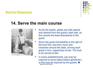 Service Sequence
14. Serve the main course
 As for the starter, plates are both placed
and cleared from the guest’s right side, as
this causes the least disturbance to the
guest.
 Serve the guest immediately to the right of
the host first, and then move anti-
clockwise around the table, serving each
guest in turn, regard-less of sex. The host
to be served at last.
 In some establishments, you may be
required to serve ladies before gentlemen,
or this may be required by the guests. 
Gajanan Shirke Author
 