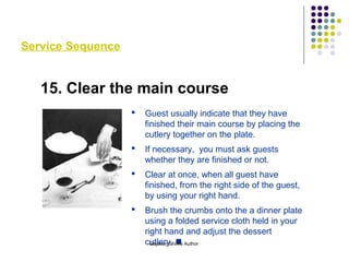 Service Sequence
15. Clear the main course
 Guest usually indicate that they have
finished their main course by placing the
cutlery together on the plate.
 If necessary, you must ask guests
whether they are finished or not.
 Clear at once, when all guest have
finished, from the right side of the guest,
by using your right hand.
 Brush the crumbs onto the a dinner plate
using a folded service cloth held in your
right hand and adjust the dessert
cutlery. Gajanan Shirke Author
 