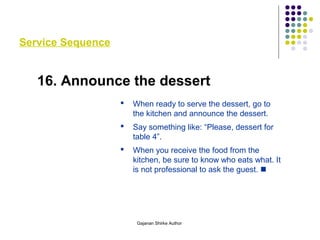 Service Sequence
16. Announce the dessert
 When ready to serve the dessert, go to
the kitchen and announce the dessert.
 Say something like: “Please, dessert for
table 4”.
 When you receive the food from the
kitchen, be sure to know who eats what. It
is not professional to ask the guest. 
Gajanan Shirke Author
 
