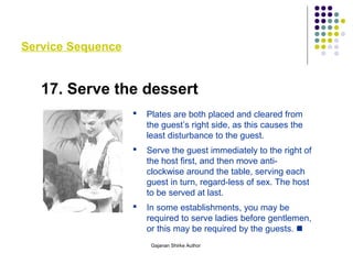 Service Sequence
17. Serve the dessert
 Plates are both placed and cleared from
the guest’s right side, as this causes the
least disturbance to the guest.
 Serve the guest immediately to the right of
the host first, and then move anti-
clockwise around the table, serving each
guest in turn, regard-less of sex. The host
to be served at last.
 In some establishments, you may be
required to serve ladies before gentlemen,
or this may be required by the guests. 
Gajanan Shirke Author
 