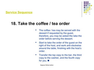 Service Sequence
18. Take the coffee / tea order
 The coffee / tea may be served with the
dessert if requested by the guest,
therefore, you may be asked the take the
order before serving the dessert.
 Start to take the order of the guest on the
right of the host, and work anti-clockwise
around the table, finishing with the host’s
order.
 Transfer the top copy to the bar, the third
copy to the cashier, and the fourth copy
for you. 
Gajanan Shirke Author
 