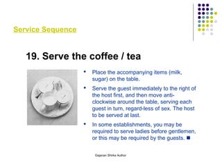 Service Sequence
19. Serve the coffee / tea
 Place the accompanying items (milk,
sugar) on the table.
 Serve the guest immediately to the right of
the host first, and then move anti-
clockwise around the table, serving each
guest in turn, regard-less of sex. The host
to be served at last.
 In some establishments, you may be
required to serve ladies before gentlemen,
or this may be required by the guests. 
Gajanan Shirke Author
 