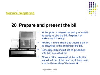 Service Sequence
20. Prepare and present the bill
 At this point. it is essential that you should
be ready to give the bill. Prepare it or
make sure it is ready.
 Nothing is more irritating to guests than to
be slowness in the bringing of the bill.
 Generally, bills should not be presented
until they are asked for.
 When a bill is presented at the table, it is
placed in front of the host, or, if there is no
host, in the middle of the table. 
Gajanan Shirke Author
 