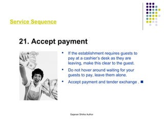 Service Sequence
21. Accept payment
 If the establishment requires guests to
pay at a cashier’s desk as they are
leaving, make this clear to the guest.
 Do not hover around waiting for your
guests to pay, leave them alone.
 Accept payment and tender exchange . 
Gajanan Shirke Author
 