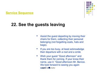 Service Sequence
22. See the guests leaving
 Assist the guest departing by moving their
chairs for them, collecting their personal
belonging (not forgetting coats, hats and
bags).
 If you are too busy, at least acknowledge
their departure with a nod and a smile
 Wish your guest “Good afternoon” and
thank them for coming. If your know their
name, use it: “Good afternoon Mr. Benice.
We look forward to seeing you again
soon” . Gajanan Shirke Author
 