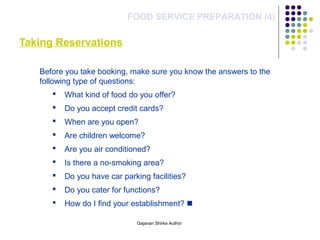 Taking Reservations
FOOD SERVICE PREPARATION (4)
Before you take booking, make sure you know the answers to the
following type of questions:
 What kind of food do you offer?
 Do you accept credit cards?
 When are you open?
 Are children welcome?
 Are you air conditioned?
 Is there a no-smoking area?
 Do you have car parking facilities?
 Do you cater for functions?
 How do I find your establishment? 
Gajanan Shirke Author
 