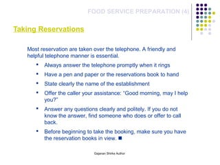 Taking Reservations
FOOD SERVICE PREPARATION (4)
Most reservation are taken over the telephone. A friendly and
helpful telephone manner is essential.
 Always answer the telephone promptly when it rings
 Have a pen and paper or the reservations book to hand
 State clearly the name of the establishment
 Offer the caller your assistance: “Good morning, may I help
you?”
 Answer any questions clearly and politely. If you do not
know the answer, find someone who does or offer to call
back.
 Before beginning to take the booking, make sure you have
the reservation books in view. 
Gajanan Shirke Author
 