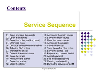 Service Sequence
Contents
01. Greet and seat the guests
02. Open the napkins
03. Serve the butter and the bread
04. Offer iced water
05. Describe and recommend dishes
06. Take the F&B orders
07. Transfer the check
08. Correct & remove covers
09. Serve beverage
10. Announce the starter
11. Serve the starter
12. Clear the starter
13. Announce the main course
14. Serve the main course
15. Clear the main course
16. Announce the dessert
17. Serve the dessert
18. Take the coffee / tea order
19. Serve the coffee / tea
20. Prepare and present the bill
21. Accept payment
22. See the guests leaving
23. Clearing and re-setting
24. During the service period 
Gajanan Shirke Author
 