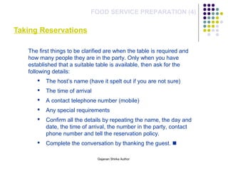 Taking Reservations
FOOD SERVICE PREPARATION (4)
The first things to be clarified are when the table is required and
how many people they are in the party. Only when you have
established that a suitable table is available, then ask for the
following details:
 The host’s name (have it spelt out if you are not sure)
 The time of arrival
 A contact telephone number (mobile)
 Any special requirements
 Confirm all the details by repeating the name, the day and
date, the time of arrival, the number in the party, contact
phone number and tell the reservation policy.
 Complete the conversation by thanking the guest. 
Gajanan Shirke Author
 