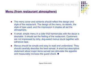 Menu (from restaurant atmosphere)
PRICING & DESIGNING THE MENU
The menu cover and contents should reflect the design and
style of the restaurant. The design of the menu, its details, the
style of type used, and the impression it creates all set the
atmosphere.
A small, simple menu in a color that harmonizes with the decor is
desirable. It should set the feeling of the restaurant. Customers
are not impressed by dirty, dog-eared menus stuck together with
adhesive tape.
Menus should be simple and easy to read and understand. They
should carefully describe the food served. A short but descriptive
statement about major items served can stimulate the appetite
and measurably increase the guest check. 
Gajanan Shirke Author
 