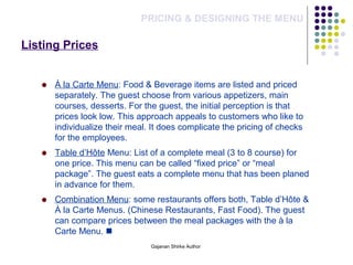Listing Prices
PRICING & DESIGNING THE MENU
À la Carte Menu: Food & Beverage items are listed and priced
separately. The guest choose from various appetizers, main
courses, desserts. For the guest, the initial perception is that
prices look low. This approach appeals to customers who like to
individualize their meal. It does complicate the pricing of checks
for the employees.
Table d’Hôte Menu: List of a complete meal (3 to 8 course) for
one price. This menu can be called “fixed price” or “meal
package”. The guest eats a complete menu that has been planed
in advance for them.
Combination Menu: some restaurants offers both, Table d’Hôte &
À la Carte Menus. (Chinese Restaurants, Fast Food). The guest
can compare prices between the meal packages with the à la
Carte Menu. 
Gajanan Shirke Author
 