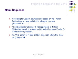 Menu Sequence
PRICING & DESIGNING THE MENU
According to western countries and based on the French
food culture, a meal include the following courses
(maximum 8):
1) cold appetizer 2) soup 3) hot appetizers to 4) Fish
5) Sherbet (which is a water ice) 6) Main Course or Entrée 7)
Cheese and 8) Dessert.
An “À la Carte” or “Table d’Hôte” menu can follow this meal
progression. 
Gajanan Shirke Author
 