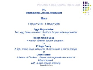 PRICING & DESIGNING THE MENU
PR.
International Cuisine Restaurant
Menu
February 24th – February 28th
Eggs Mayonnaise
Two  egg halves on a bed of lettuce topped with mayonnaise
or
French Onion Soup
A French tradition served ''au gratin''
or
Potage Crecy
A light cream soup with puree of carrots and a hint of orange
or
Chef's Salad
Julienne of Chicken,  cheese and vegetables on a bed of 
lettuce served
with  a blue cheese dressing
*****Gajanan Shirke Author
 