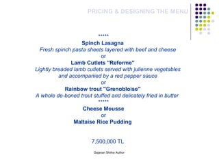 PRICING & DESIGNING THE MENU
*****
Spinch Lasagna
Fresh spinch pasta sheets layered with beef and cheese
or
Lamb Cutlets ''Reforme''
Lightly breaded lamb cutlets served with julienne vegetables 
and accompanied by a red pepper sauce
or
Rainbow trout ''Grenobloise''
A whole de-boned trout stuffed and delicately fried in butter
*****
Cheese Mousse
or
Maltaise Rice Pudding
7,500,000 TL
Gajanan Shirke Author
 