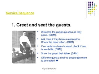 Service Sequence
1. Greet and seat the guests.
 Welcome the guests as soon as they
arrive. (DRM).
 Ask them if they have a reservation.
Check the reservation. (DRM)
 If no table has been booked, check if one
is available. (DRM)
 Show the guest their table. (DRM)
 Offer the guest a chair to encourage them
to be seated. 
Gajanan Shirke Author
 