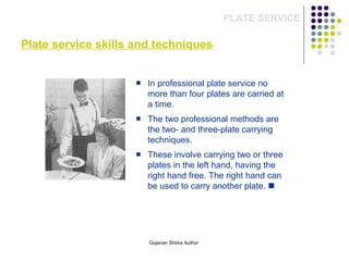 Plate service skills and techniques
PLATE SERVICE
In professional plate service no
more than four plates are carried at
a time.
The two professional methods are
the two- and three-plate carrying
techniques.
These involve carrying two or three
plates in the left hand, having the
right hand free. The right hand can
be used to carry another plate. 
Gajanan Shirke Author
 
