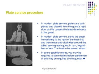 Plate service procedure
PLATE SERVICE
 In modern plate service, plates are both
placed and cleared from the guest’s right
side, as this causes the least disturbance
to the guest.
 In modern plate service, serve the guest
immediately to the right of the host first,
and then move anti-clockwise around the
table, serving each guest in turn, regard-
less of sex. The host to be served at last.
 In some establishments, you may be
required to serve ladies before gentlemen,
or this may be required by the guests. 
Gajanan Shirke Author
 