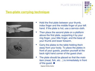 Two-plate carrying technique
PLATE SERVICE
 Hold the first plate between your thumb,
index finger and the middle finger of your left
hand. If the plate is hot, use a service cloth.
 Then place the second plate on a platform
above the first plate, supporting it by your
ring finger, your little finger, and the base of
your thumb and lower forearm.
 Carry the plates to the table holding them
away from your body. To place the plates in
front of your guests, position yourself at the
back right hand corner of the guest chair.
 The plate should be placed so that the main
item (meat, fish, etc…) is immediately in front
of the guest. 
Gajanan Shirke Author
 