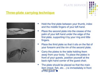 Three-plate carrying technique
PLATE SERVICE
 Hold the first plate between your thumb, index
and the middle fingers of your left hand.
 Place the second plate into the crease of the
palm of your left hand under the edge of the
first plate, supporting it by your ring and little
fingers.
 Place the third plate so that it sits on the flat of
your forearm and the rim of the second plate.
 Carry the plates to the table holding them
away from your body. To place the plates in
front of your guests, position yourself at the
back right hand corner of the guest chair.
 The plate should be placed so that the main
item (meat, fish, etc…) is immediately in front
of the guest. 
Gajanan Shirke Author
 