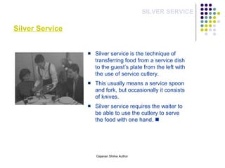 Silver Service
SILVER SERVICE
Silver service is the technique of
transferring food from a service dish
to the guest’s plate from the left with
the use of service cutlery.
This usually means a service spoon
and fork, but occasionally it consists
of knives.
Silver service requires the waiter to
be able to use the cutlery to serve
the food with one hand. 
Gajanan Shirke Author
 