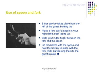 Use of spoon and fork
SILVER SERVICE
Silver service takes place from the
left of the guest, holding the
Place a fork over a spoon in your
right hand, both facing up.
Slide your index finger between the
fork and the spoon
Lift food items with the spoon and
hold them firmly in place with the
fork while transferring them to the
guest’s plate. 
Gajanan Shirke Author
 