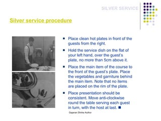 Silver service procedure
SILVER SERVICE
Place clean hot plates in front of the
guests from the right.
Hold the service dish on the flat of
your left hand, over the guest’s
plate, no more than 5cm above it.
Place the main item of the course to
the front of the guest’s plate. Place
the vegetables and garniture behind
the main item. Note that no items
are placed on the rim of the plate.
Place presentation should be
consistent. Move anti-clockwise
round the table serving each guest
in turn, with the host at last. 
Gajanan Shirke Author
 