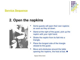 Service Sequence
2. Open the napkins
 Some guests will open their own napkins
as soon as they sit down.
 Stand at the right of the guest, pick up the
napkin with your right hand.
 Shake the napkin from its fold into a
triangle.
 Place the longest side of the triangle
closest to the guest.
 Move anti-clockwise around the table
opening the napkins, the host at last. 
Gajanan Shirke Author
 