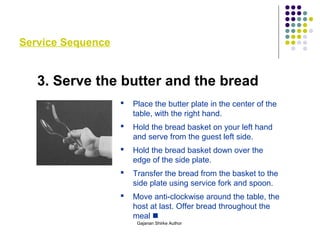 Service Sequence
3. Serve the butter and the bread
 Place the butter plate in the center of the
table, with the right hand.
 Hold the bread basket on your left hand
and serve from the guest left side.
 Hold the bread basket down over the
edge of the side plate.
 Transfer the bread from the basket to the
side plate using service fork and spoon.
 Move anti-clockwise around the table, the
host at last. Offer bread throughout the
meal 
Gajanan Shirke Author
 