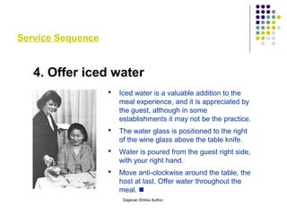 Service Sequence
4. Offer iced water
 Iced water is a valuable addition to the
meal experience, and it is appreciated by
the guest, although in some
establishments it may not be the practice.
 The water glass is positioned to the right
of the wine glass above the table knife.
 Water is poured from the guest right side,
with your right hand.
 Move anti-clockwise around the table, the
host at last. Offer water throughout the
meal. 
Gajanan Shirke Author
 